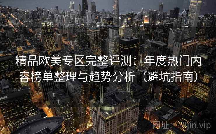 精品欧美专区完整评测：年度热门内容榜单整理与趋势分析（避坑指南）