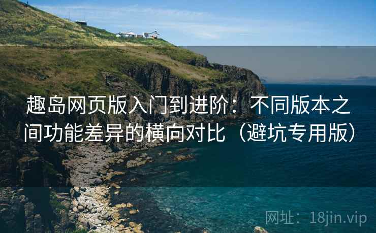 趣岛网页版入门到进阶：不同版本之间功能差异的横向对比（避坑专用版）