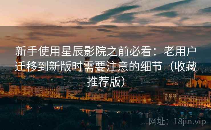 新手使用星辰影院之前必看：老用户迁移到新版时需要注意的细节（收藏推荐版）