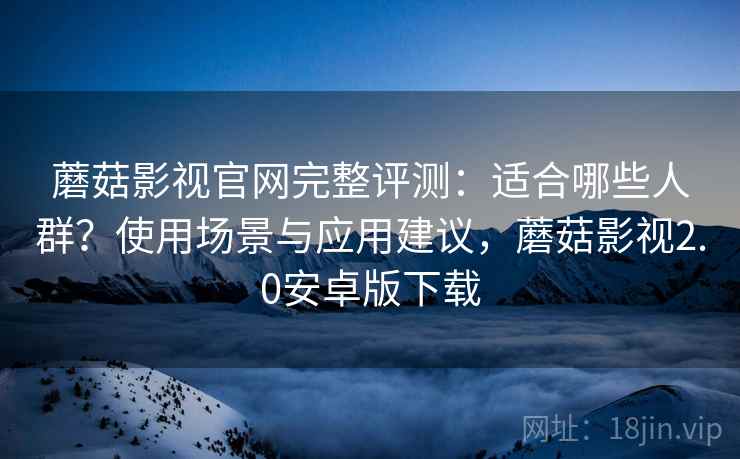 蘑菇影视官网完整评测：适合哪些人群？使用场景与应用建议，蘑菇影视2.0安卓版下载