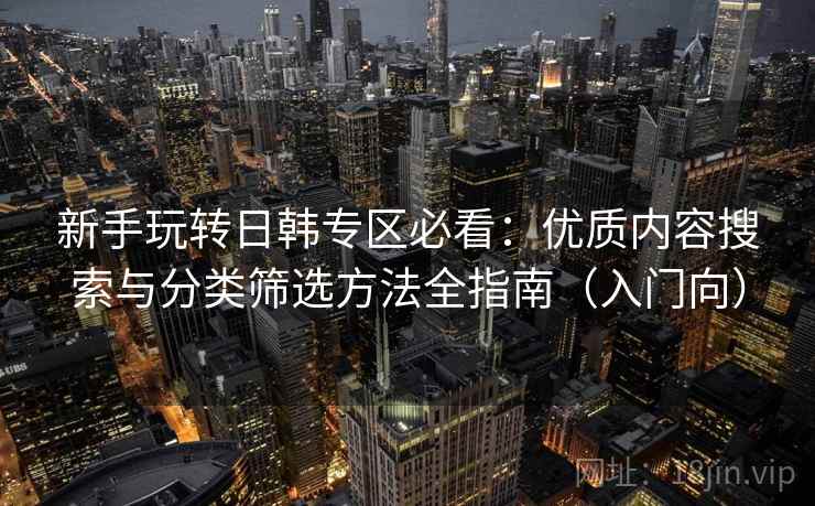 新手玩转日韩专区必看：优质内容搜索与分类筛选方法全指南（入门向）