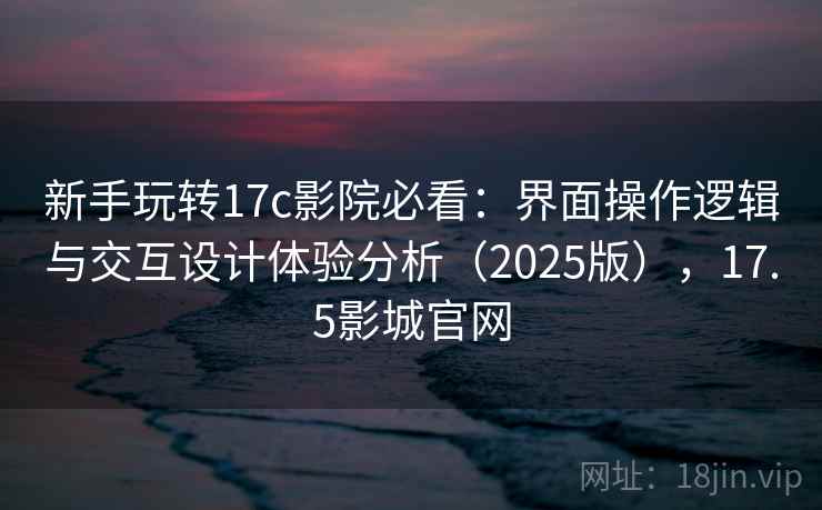 新手玩转17c影院必看:界面操作逻辑与交互设计体验分析(2025版),17.5影城官网 新手玩转17c影院必看:界面操作逻辑与交互设计体验分析(2025版),17.5影城官网