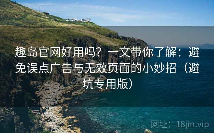 趣岛官网好用吗？一文带你了解：避免误点广告与无效页面的小妙招（避坑专用版）
