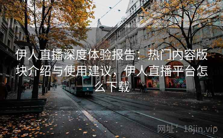 伊人直播深度体验报告：热门内容版块介绍与使用建议，伊人直播平台怎么下载