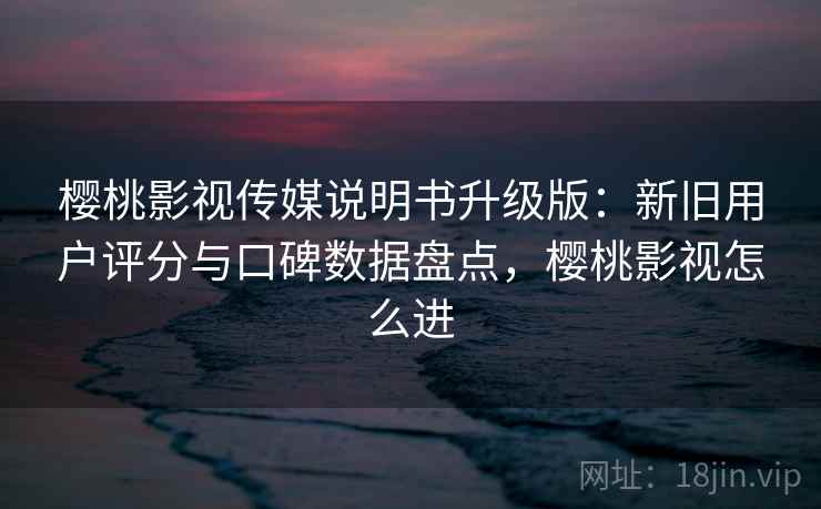 樱桃影视传媒说明书升级版：新旧用户评分与口碑数据盘点，樱桃影视怎么进