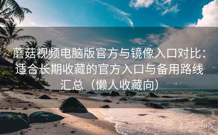 蘑菇视频电脑版官方与镜像入口对比：适合长期收藏的官方入口与备用路线汇总（懒人收藏向）