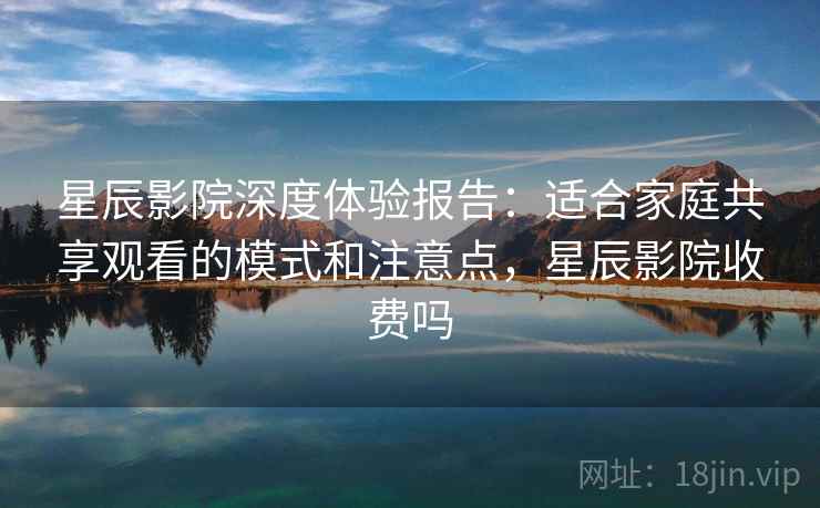 星辰影院深度体验报告：适合家庭共享观看的模式和注意点，星辰影院收费吗