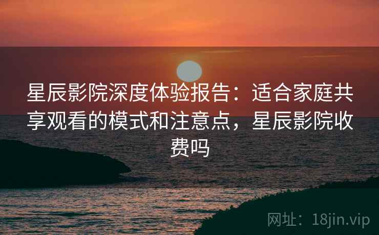 星辰影院深度体验报告:适合家庭共享观看的模式和注意点,星辰影院收费吗 星辰影院深度体验报告:适合家庭共享观看的模式和注意点,星辰影院收费吗