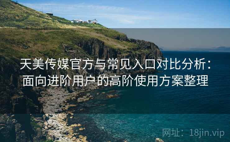 天美传媒官方与常见入口对比分析:面向进阶用户的高阶使用方案整理 天美传媒官方与常见入口对比分析:面向进阶用户的高阶使用方案整理