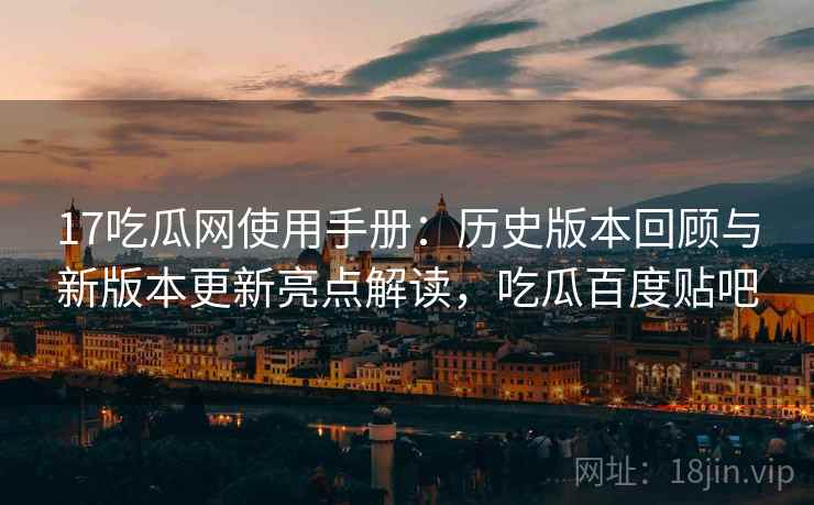 17吃瓜网使用手册：历史版本回顾与新版本更新亮点解读，吃瓜百度贴吧
