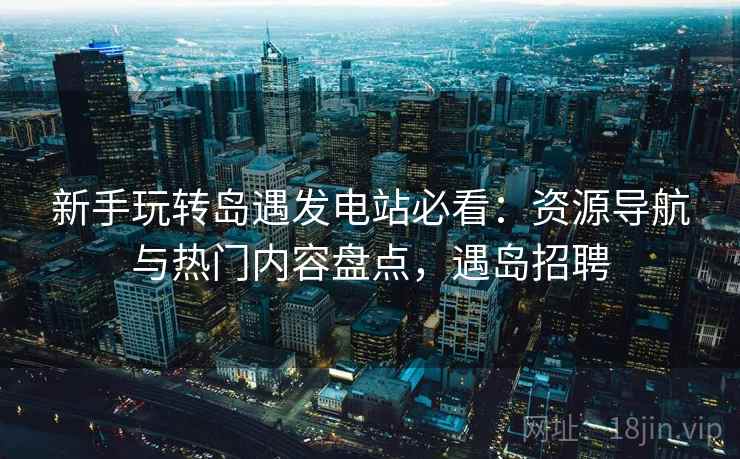 新手玩转岛遇发电站必看：资源导航与热门内容盘点，遇岛招聘