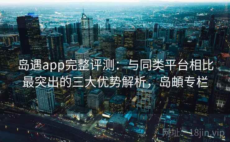 岛遇app完整评测：与同类平台相比最突出的三大优势解析，岛頔专栏