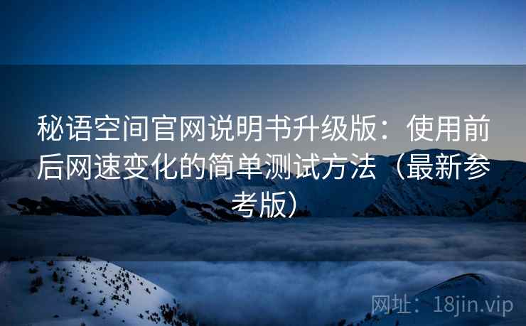 秘语空间官网说明书升级版:使用前后网速变化的简单测试方法(最新参考版) 秘语空间官网说明书升级版:使用前后网速变化的简单测试方法(最新参考版)