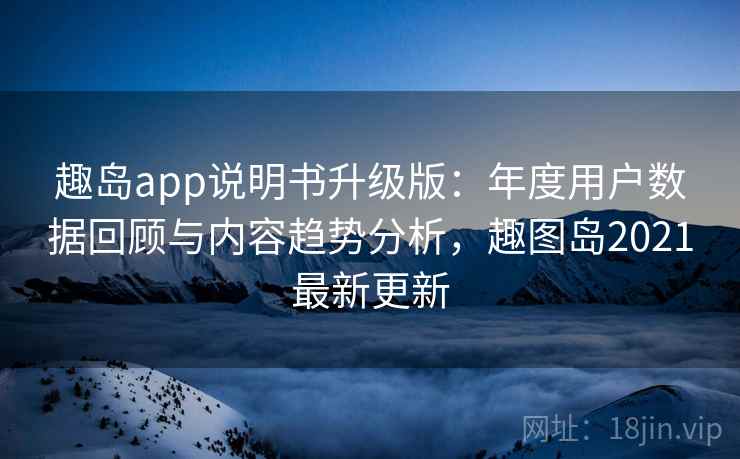 趣岛app说明书升级版：年度用户数据回顾与内容趋势分析，趣图岛2021最新更新