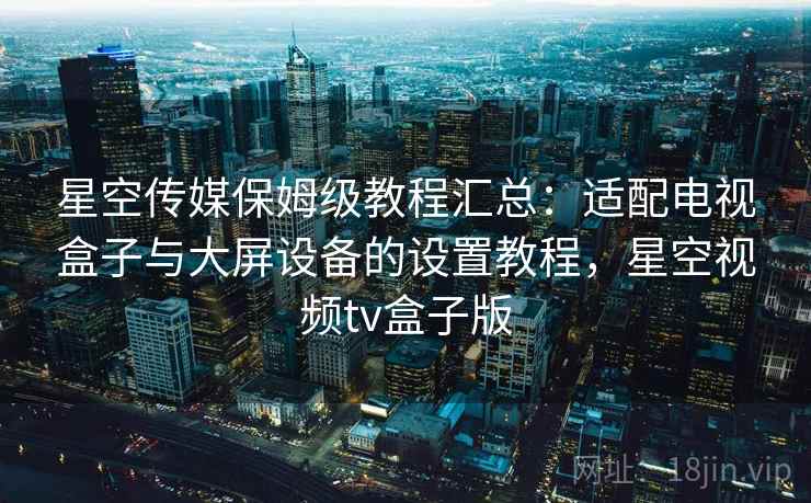 星空传媒保姆级教程汇总:适配电视盒子与大屏设备的设置教程,星空视频tv盒子版 星空传媒保姆级教程汇总:适配电视盒子与大屏设备的设置教程,星空视频tv盒子版