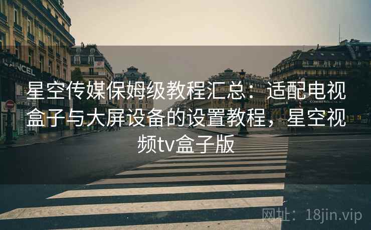 星空传媒保姆级教程汇总：适配电视盒子与大屏设备的设置教程，星空视频tv盒子版