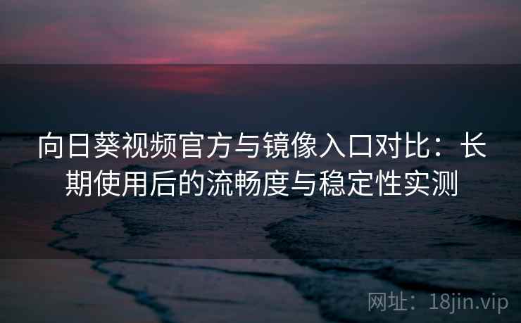 向日葵视频官方与镜像入口对比：长期使用后的流畅度与稳定性实测
